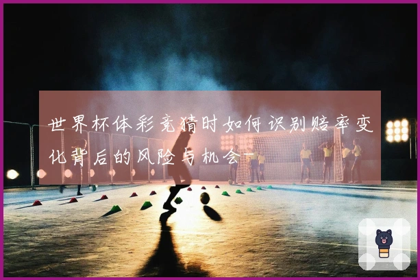 世界杯体彩竞猜时如何识别赔率变化背后的风险与机会-